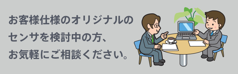 お客様仕様のオリジナルのセンサを検討中の方、お気軽にご相談ください。