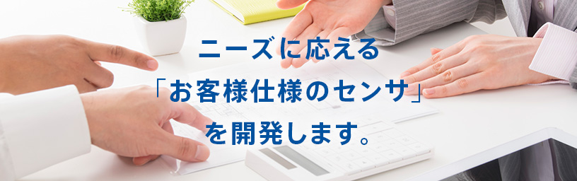 ニーズに応える「お客様仕様のセンサ」を開発します。