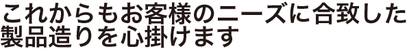 これからもお客様のニーズに合致した製品造りを心掛けます