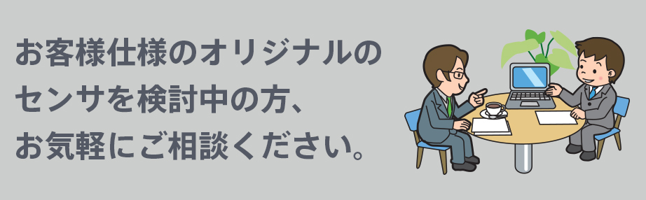 お客様仕様のオリジナルのセンサを検討中の方、お気軽にご相談ください。
