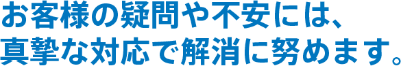 お客様の疑問や不安には、真摯な対応で解消に努めます。