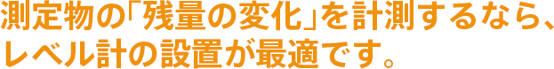 測定物の「残量の変化」を計測するなら、レベル計の設置が最適です。