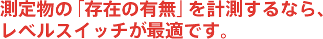 測定物の「存在の有無」を計測するなら、レベルスイッチが最適です。