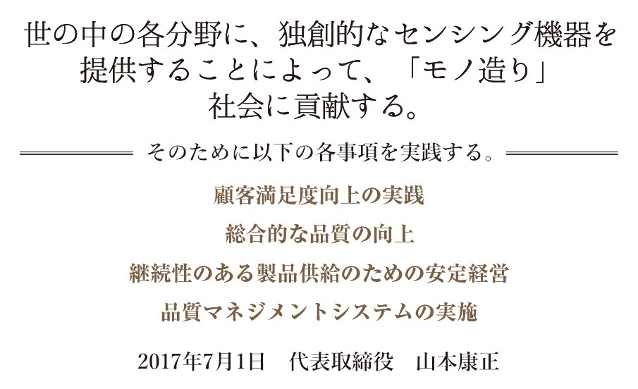 世の中の各分野に、独創的なセンシング機器を提供することによって、「モノ造り」社会に貢献する。 2016年7月1日　代表取締役　山本康正