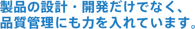 製品の設計・開発だけでなく、品質管理にも力を入れています。