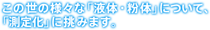 この世の様々な「液体・粉体」について、「測定化」に挑みます。